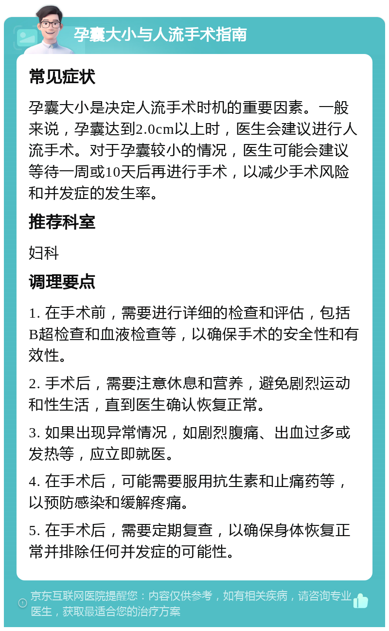 孕囊大小与人流手术指南 常见症状 孕囊大小是决定人流手术时机的重要因素。一般来说，孕囊达到2.0cm以上时，医生会建议进行人流手术。对于孕囊较小的情况，医生可能会建议等待一周或10天后再进行手术，以减少手术风险和并发症的发生率。 推荐科室 妇科 调理要点 1. 在手术前，需要进行详细的检查和评估，包括B超检查和血液检查等，以确保手术的安全性和有效性。 2. 手术后，需要注意休息和营养，避免剧烈运动和性生活，直到医生确认恢复正常。 3. 如果出现异常情况，如剧烈腹痛、出血过多或发热等，应立即就医。 4. 在手术后，可能需要服用抗生素和止痛药等，以预防感染和缓解疼痛。 5. 在手术后，需要定期复查，以确保身体恢复正常并排除任何并发症的可能性。