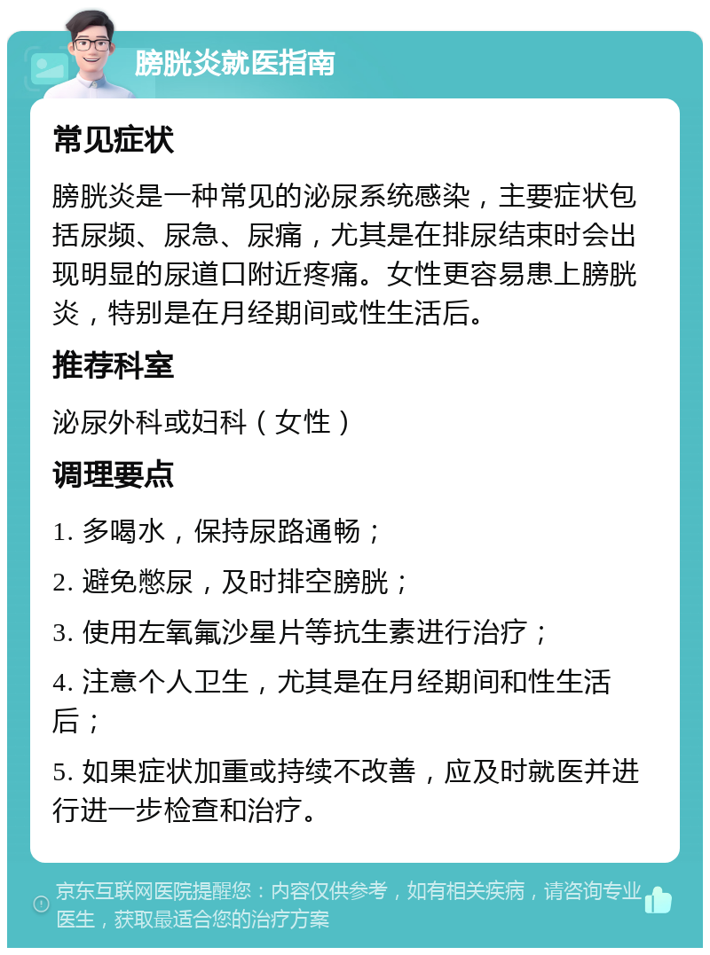 膀胱炎就医指南 常见症状 膀胱炎是一种常见的泌尿系统感染，主要症状包括尿频、尿急、尿痛，尤其是在排尿结束时会出现明显的尿道口附近疼痛。女性更容易患上膀胱炎，特别是在月经期间或性生活后。 推荐科室 泌尿外科或妇科（女性） 调理要点 1. 多喝水，保持尿路通畅； 2. 避免憋尿，及时排空膀胱； 3. 使用左氧氟沙星片等抗生素进行治疗； 4. 注意个人卫生，尤其是在月经期间和性生活后； 5. 如果症状加重或持续不改善，应及时就医并进行进一步检查和治疗。