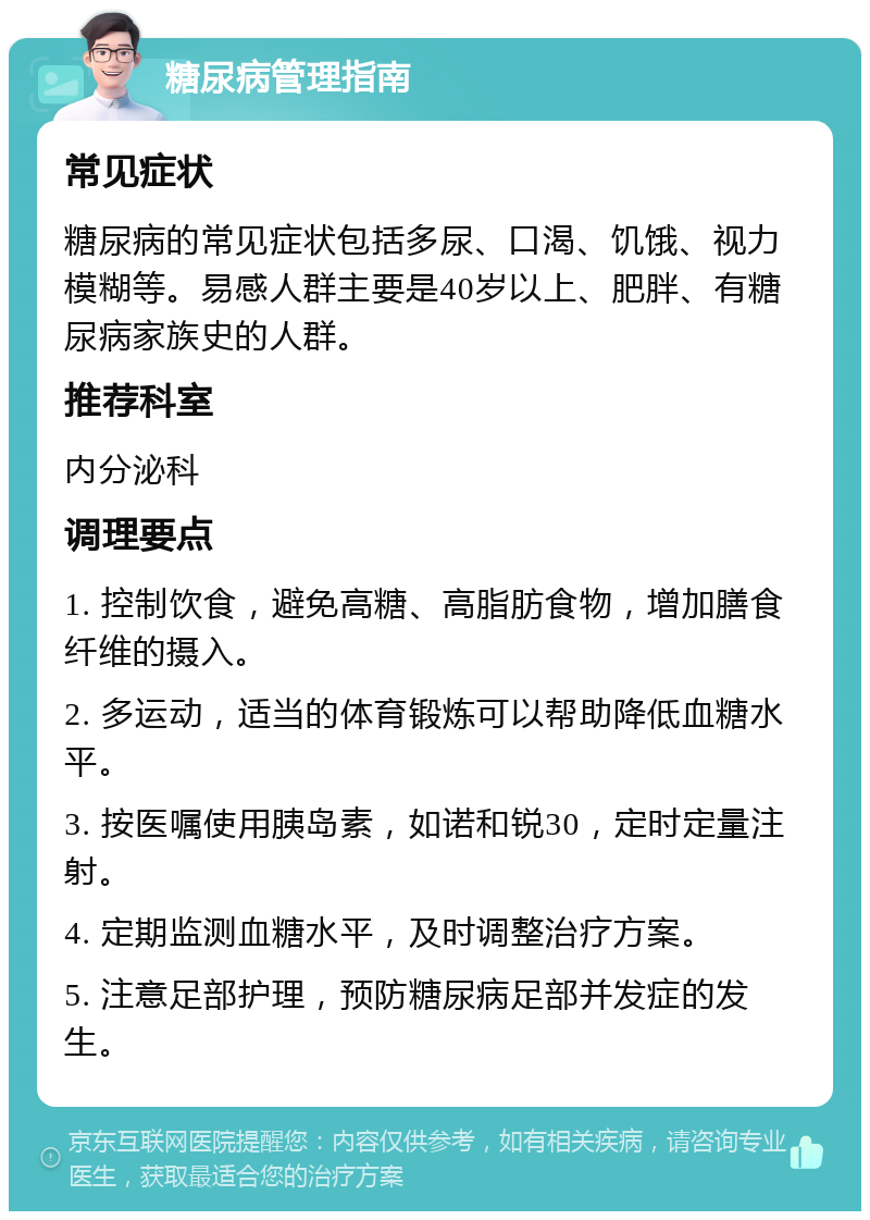 糖尿病管理指南 常见症状 糖尿病的常见症状包括多尿、口渴、饥饿、视力模糊等。易感人群主要是40岁以上、肥胖、有糖尿病家族史的人群。 推荐科室 内分泌科 调理要点 1. 控制饮食，避免高糖、高脂肪食物，增加膳食纤维的摄入。 2. 多运动，适当的体育锻炼可以帮助降低血糖水平。 3. 按医嘱使用胰岛素，如诺和锐30，定时定量注射。 4. 定期监测血糖水平，及时调整治疗方案。 5. 注意足部护理，预防糖尿病足部并发症的发生。