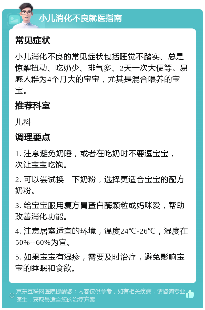 小儿消化不良就医指南 常见症状 小儿消化不良的常见症状包括睡觉不踏实、总是惊醒扭动、吃奶少、排气多、2天一次大便等。易感人群为4个月大的宝宝，尤其是混合喂养的宝宝。 推荐科室 儿科 调理要点 1. 注意避免奶睡，或者在吃奶时不要逗宝宝，一次让宝宝吃饱。 2. 可以尝试换一下奶粉，选择更适合宝宝的配方奶粉。 3. 给宝宝服用复方胃蛋白酶颗粒或妈咪爱，帮助改善消化功能。 4. 注意居室适宜的环境，温度24℃-26℃，湿度在50%--60%为宜。 5. 如果宝宝有湿疹，需要及时治疗，避免影响宝宝的睡眠和食欲。