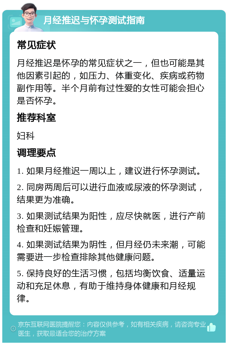 月经推迟与怀孕测试指南 常见症状 月经推迟是怀孕的常见症状之一，但也可能是其他因素引起的，如压力、体重变化、疾病或药物副作用等。半个月前有过性爱的女性可能会担心是否怀孕。 推荐科室 妇科 调理要点 1. 如果月经推迟一周以上，建议进行怀孕测试。 2. 同房两周后可以进行血液或尿液的怀孕测试，结果更为准确。 3. 如果测试结果为阳性，应尽快就医，进行产前检查和妊娠管理。 4. 如果测试结果为阴性，但月经仍未来潮，可能需要进一步检查排除其他健康问题。 5. 保持良好的生活习惯，包括均衡饮食、适量运动和充足休息，有助于维持身体健康和月经规律。