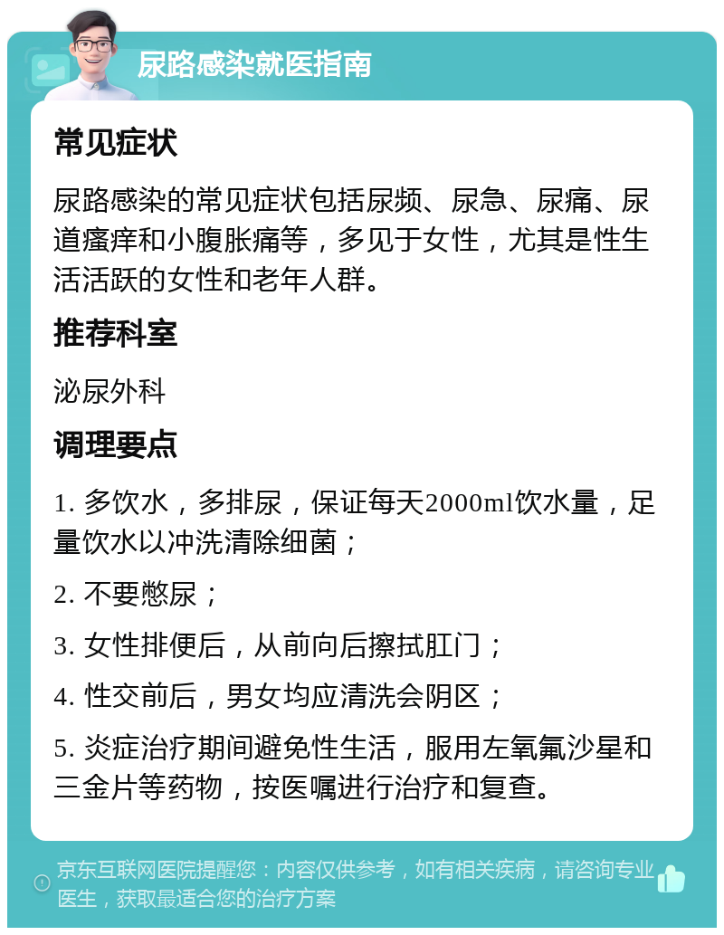 尿路感染就医指南 常见症状 尿路感染的常见症状包括尿频、尿急、尿痛、尿道瘙痒和小腹胀痛等，多见于女性，尤其是性生活活跃的女性和老年人群。 推荐科室 泌尿外科 调理要点 1. 多饮水，多排尿，保证每天2000ml饮水量，足量饮水以冲洗清除细菌； 2. 不要憋尿； 3. 女性排便后，从前向后擦拭肛门； 4. 性交前后，男女均应清洗会阴区； 5. 炎症治疗期间避免性生活，服用左氧氟沙星和三金片等药物，按医嘱进行治疗和复查。