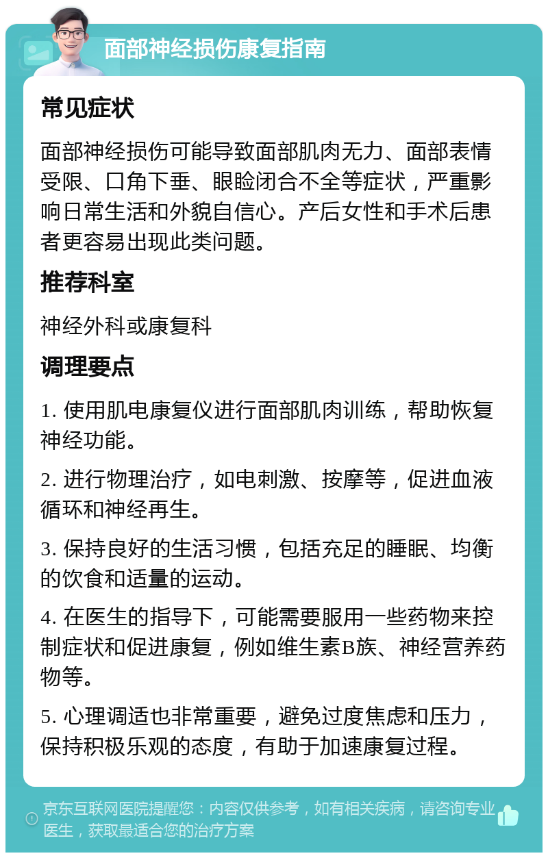 面部神经损伤康复指南 常见症状 面部神经损伤可能导致面部肌肉无力、面部表情受限、口角下垂、眼睑闭合不全等症状，严重影响日常生活和外貌自信心。产后女性和手术后患者更容易出现此类问题。 推荐科室 神经外科或康复科 调理要点 1. 使用肌电康复仪进行面部肌肉训练，帮助恢复神经功能。 2. 进行物理治疗，如电刺激、按摩等，促进血液循环和神经再生。 3. 保持良好的生活习惯，包括充足的睡眠、均衡的饮食和适量的运动。 4. 在医生的指导下，可能需要服用一些药物来控制症状和促进康复，例如维生素B族、神经营养药物等。 5. 心理调适也非常重要，避免过度焦虑和压力，保持积极乐观的态度，有助于加速康复过程。