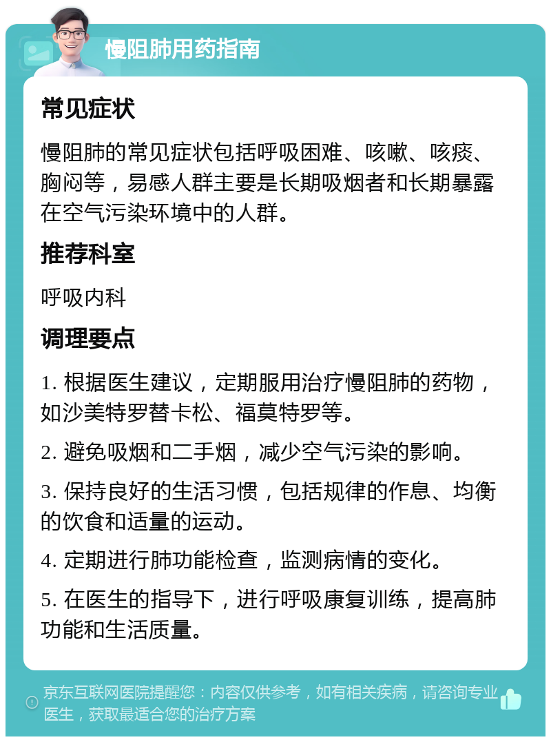 慢阻肺用药指南 常见症状 慢阻肺的常见症状包括呼吸困难、咳嗽、咳痰、胸闷等，易感人群主要是长期吸烟者和长期暴露在空气污染环境中的人群。 推荐科室 呼吸内科 调理要点 1. 根据医生建议，定期服用治疗慢阻肺的药物，如沙美特罗替卡松、福莫特罗等。 2. 避免吸烟和二手烟，减少空气污染的影响。 3. 保持良好的生活习惯，包括规律的作息、均衡的饮食和适量的运动。 4. 定期进行肺功能检查，监测病情的变化。 5. 在医生的指导下，进行呼吸康复训练，提高肺功能和生活质量。