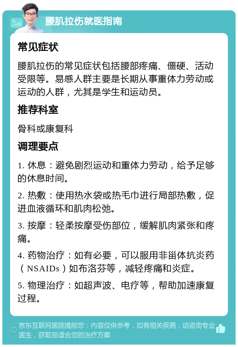 腰肌拉伤就医指南 常见症状 腰肌拉伤的常见症状包括腰部疼痛、僵硬、活动受限等。易感人群主要是长期从事重体力劳动或运动的人群，尤其是学生和运动员。 推荐科室 骨科或康复科 调理要点 1. 休息：避免剧烈运动和重体力劳动，给予足够的休息时间。 2. 热敷：使用热水袋或热毛巾进行局部热敷，促进血液循环和肌肉松弛。 3. 按摩：轻柔按摩受伤部位，缓解肌肉紧张和疼痛。 4. 药物治疗：如有必要，可以服用非甾体抗炎药（NSAIDs）如布洛芬等，减轻疼痛和炎症。 5. 物理治疗：如超声波、电疗等，帮助加速康复过程。