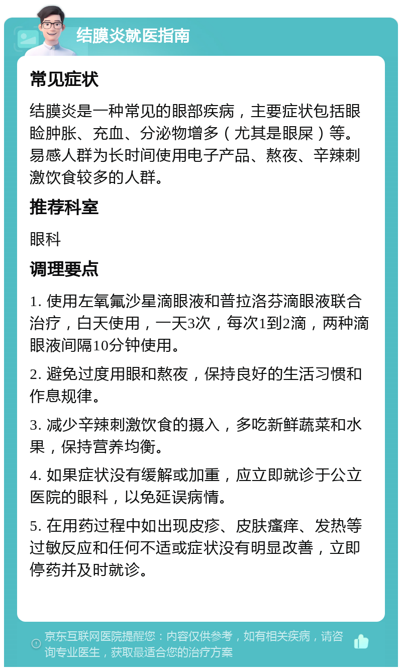 结膜炎就医指南 常见症状 结膜炎是一种常见的眼部疾病，主要症状包括眼睑肿胀、充血、分泌物增多（尤其是眼屎）等。易感人群为长时间使用电子产品、熬夜、辛辣刺激饮食较多的人群。 推荐科室 眼科 调理要点 1. 使用左氧氟沙星滴眼液和普拉洛芬滴眼液联合治疗，白天使用，一天3次，每次1到2滴，两种滴眼液间隔10分钟使用。 2. 避免过度用眼和熬夜，保持良好的生活习惯和作息规律。 3. 减少辛辣刺激饮食的摄入，多吃新鲜蔬菜和水果，保持营养均衡。 4. 如果症状没有缓解或加重，应立即就诊于公立医院的眼科，以免延误病情。 5. 在用药过程中如出现皮疹、皮肤瘙痒、发热等过敏反应和任何不适或症状没有明显改善，立即停药并及时就诊。