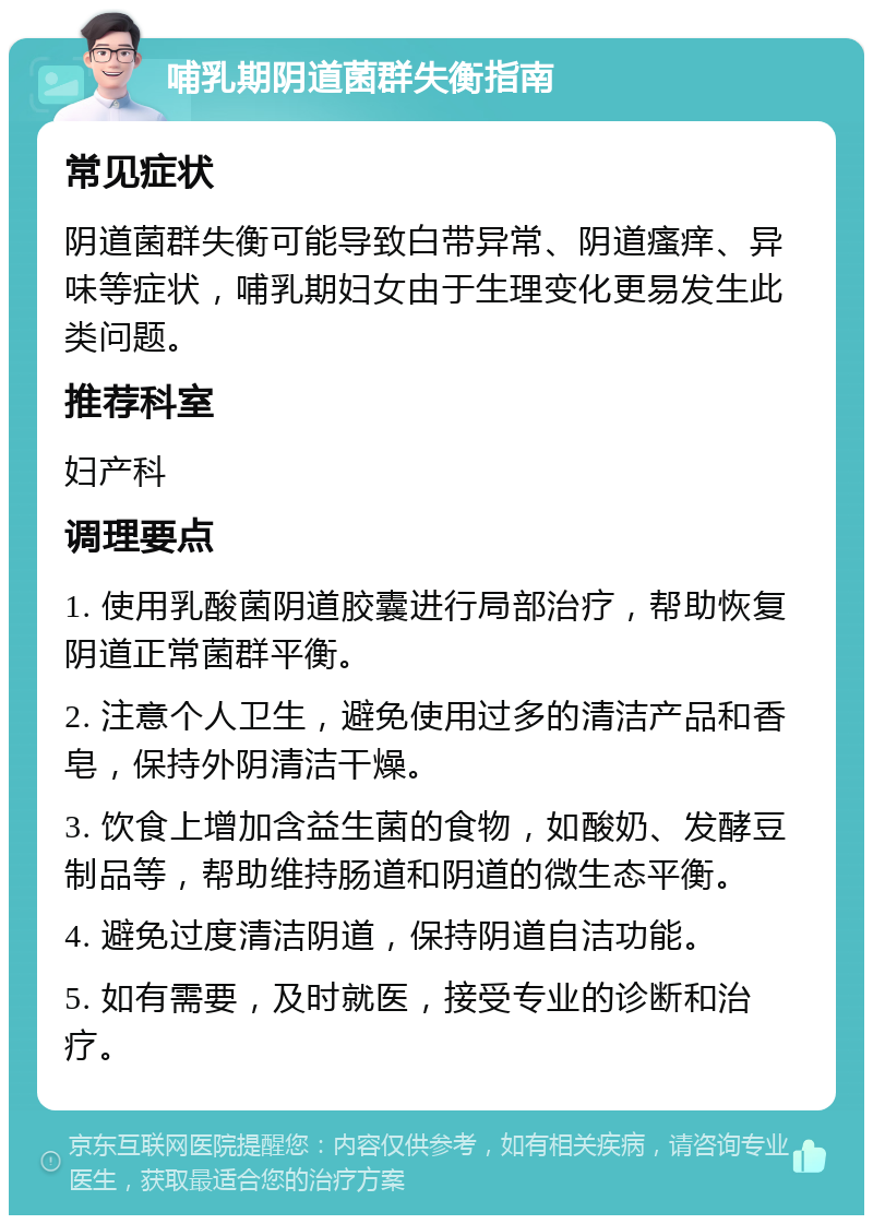 哺乳期阴道菌群失衡指南 常见症状 阴道菌群失衡可能导致白带异常、阴道瘙痒、异味等症状，哺乳期妇女由于生理变化更易发生此类问题。 推荐科室 妇产科 调理要点 1. 使用乳酸菌阴道胶囊进行局部治疗，帮助恢复阴道正常菌群平衡。 2. 注意个人卫生，避免使用过多的清洁产品和香皂，保持外阴清洁干燥。 3. 饮食上增加含益生菌的食物，如酸奶、发酵豆制品等，帮助维持肠道和阴道的微生态平衡。 4. 避免过度清洁阴道，保持阴道自洁功能。 5. 如有需要，及时就医，接受专业的诊断和治疗。