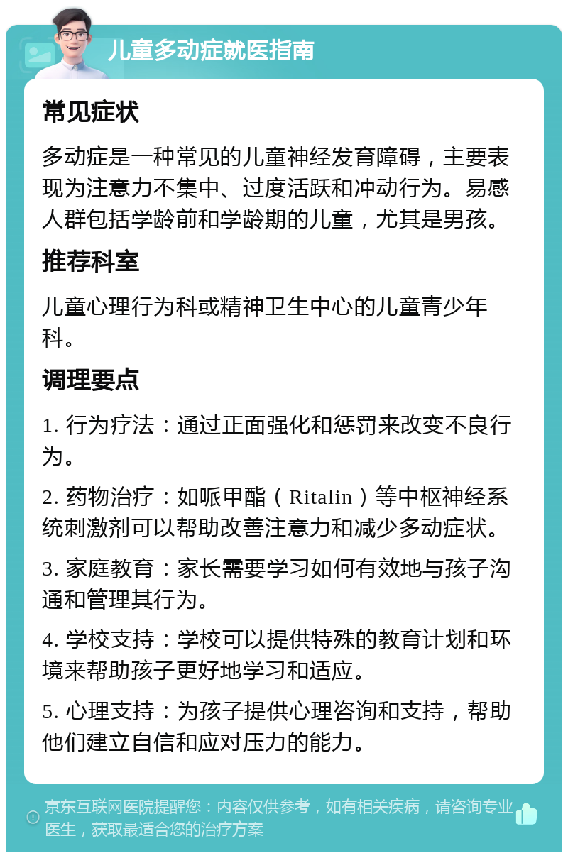 儿童多动症就医指南 常见症状 多动症是一种常见的儿童神经发育障碍，主要表现为注意力不集中、过度活跃和冲动行为。易感人群包括学龄前和学龄期的儿童，尤其是男孩。 推荐科室 儿童心理行为科或精神卫生中心的儿童青少年科。 调理要点 1. 行为疗法：通过正面强化和惩罚来改变不良行为。 2. 药物治疗：如哌甲酯（Ritalin）等中枢神经系统刺激剂可以帮助改善注意力和减少多动症状。 3. 家庭教育：家长需要学习如何有效地与孩子沟通和管理其行为。 4. 学校支持：学校可以提供特殊的教育计划和环境来帮助孩子更好地学习和适应。 5. 心理支持：为孩子提供心理咨询和支持，帮助他们建立自信和应对压力的能力。