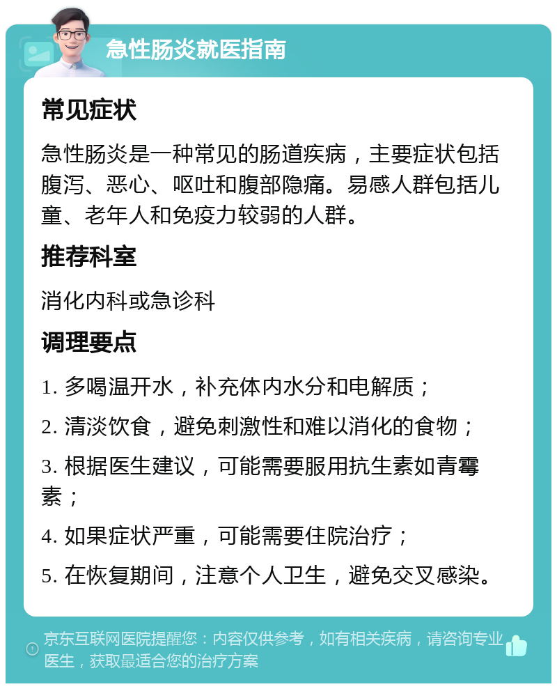 急性肠炎就医指南 常见症状 急性肠炎是一种常见的肠道疾病，主要症状包括腹泻、恶心、呕吐和腹部隐痛。易感人群包括儿童、老年人和免疫力较弱的人群。 推荐科室 消化内科或急诊科 调理要点 1. 多喝温开水，补充体内水分和电解质； 2. 清淡饮食，避免刺激性和难以消化的食物； 3. 根据医生建议，可能需要服用抗生素如青霉素； 4. 如果症状严重，可能需要住院治疗； 5. 在恢复期间，注意个人卫生，避免交叉感染。