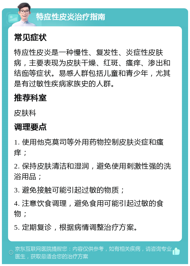 特应性皮炎治疗指南 常见症状 特应性皮炎是一种慢性、复发性、炎症性皮肤病，主要表现为皮肤干燥、红斑、瘙痒、渗出和结痂等症状。易感人群包括儿童和青少年，尤其是有过敏性疾病家族史的人群。 推荐科室 皮肤科 调理要点 1. 使用他克莫司等外用药物控制皮肤炎症和瘙痒； 2. 保持皮肤清洁和湿润，避免使用刺激性强的洗浴用品； 3. 避免接触可能引起过敏的物质； 4. 注意饮食调理，避免食用可能引起过敏的食物； 5. 定期复诊，根据病情调整治疗方案。