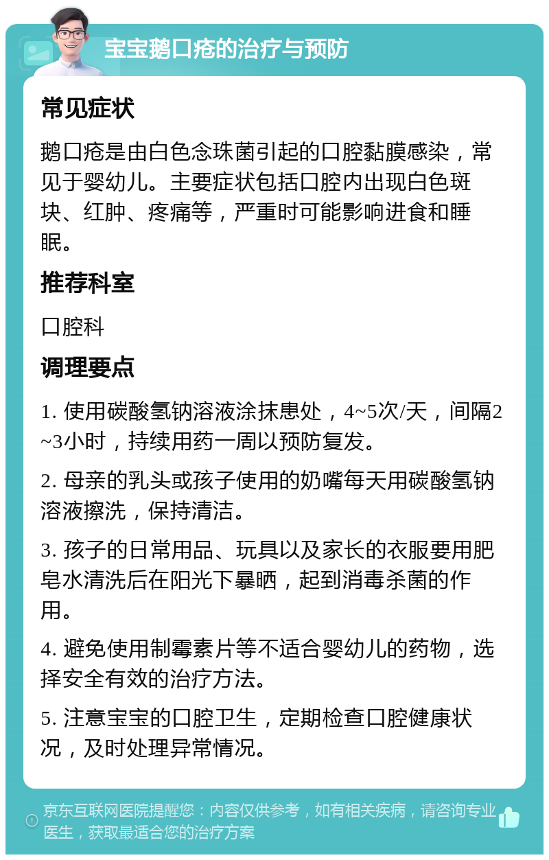 宝宝鹅口疮的治疗与预防 常见症状 鹅口疮是由白色念珠菌引起的口腔黏膜感染，常见于婴幼儿。主要症状包括口腔内出现白色斑块、红肿、疼痛等，严重时可能影响进食和睡眠。 推荐科室 口腔科 调理要点 1. 使用碳酸氢钠溶液涂抹患处，4~5次/天，间隔2~3小时，持续用药一周以预防复发。 2. 母亲的乳头或孩子使用的奶嘴每天用碳酸氢钠溶液擦洗，保持清洁。 3. 孩子的日常用品、玩具以及家长的衣服要用肥皂水清洗后在阳光下暴晒，起到消毒杀菌的作用。 4. 避免使用制霉素片等不适合婴幼儿的药物，选择安全有效的治疗方法。 5. 注意宝宝的口腔卫生，定期检查口腔健康状况，及时处理异常情况。