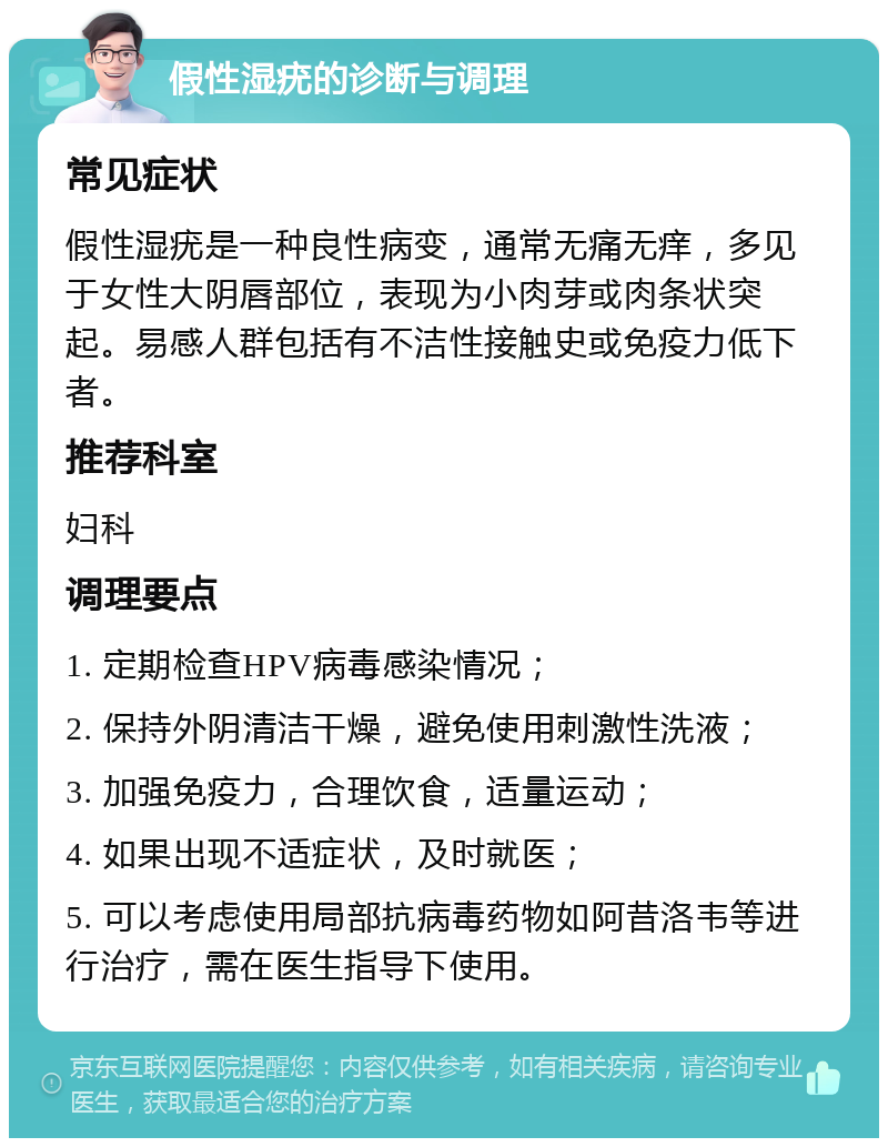 假性湿疣的诊断与调理 常见症状 假性湿疣是一种良性病变，通常无痛无痒，多见于女性大阴唇部位，表现为小肉芽或肉条状突起。易感人群包括有不洁性接触史或免疫力低下者。 推荐科室 妇科 调理要点 1. 定期检查HPV病毒感染情况； 2. 保持外阴清洁干燥，避免使用刺激性洗液； 3. 加强免疫力，合理饮食，适量运动； 4. 如果出现不适症状，及时就医； 5. 可以考虑使用局部抗病毒药物如阿昔洛韦等进行治疗，需在医生指导下使用。