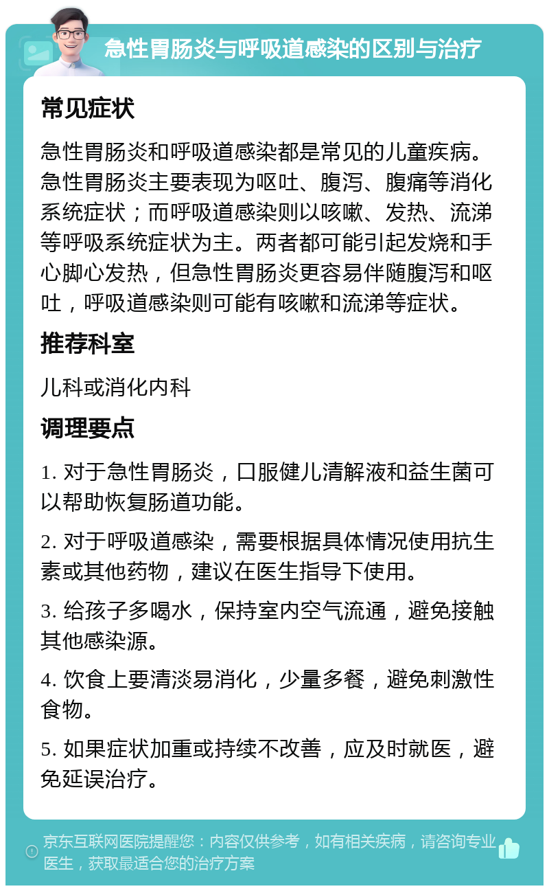 急性胃肠炎与呼吸道感染的区别与治疗 常见症状 急性胃肠炎和呼吸道感染都是常见的儿童疾病。急性胃肠炎主要表现为呕吐、腹泻、腹痛等消化系统症状；而呼吸道感染则以咳嗽、发热、流涕等呼吸系统症状为主。两者都可能引起发烧和手心脚心发热，但急性胃肠炎更容易伴随腹泻和呕吐，呼吸道感染则可能有咳嗽和流涕等症状。 推荐科室 儿科或消化内科 调理要点 1. 对于急性胃肠炎，口服健儿清解液和益生菌可以帮助恢复肠道功能。 2. 对于呼吸道感染，需要根据具体情况使用抗生素或其他药物，建议在医生指导下使用。 3. 给孩子多喝水，保持室内空气流通，避免接触其他感染源。 4. 饮食上要清淡易消化，少量多餐，避免刺激性食物。 5. 如果症状加重或持续不改善，应及时就医，避免延误治疗。