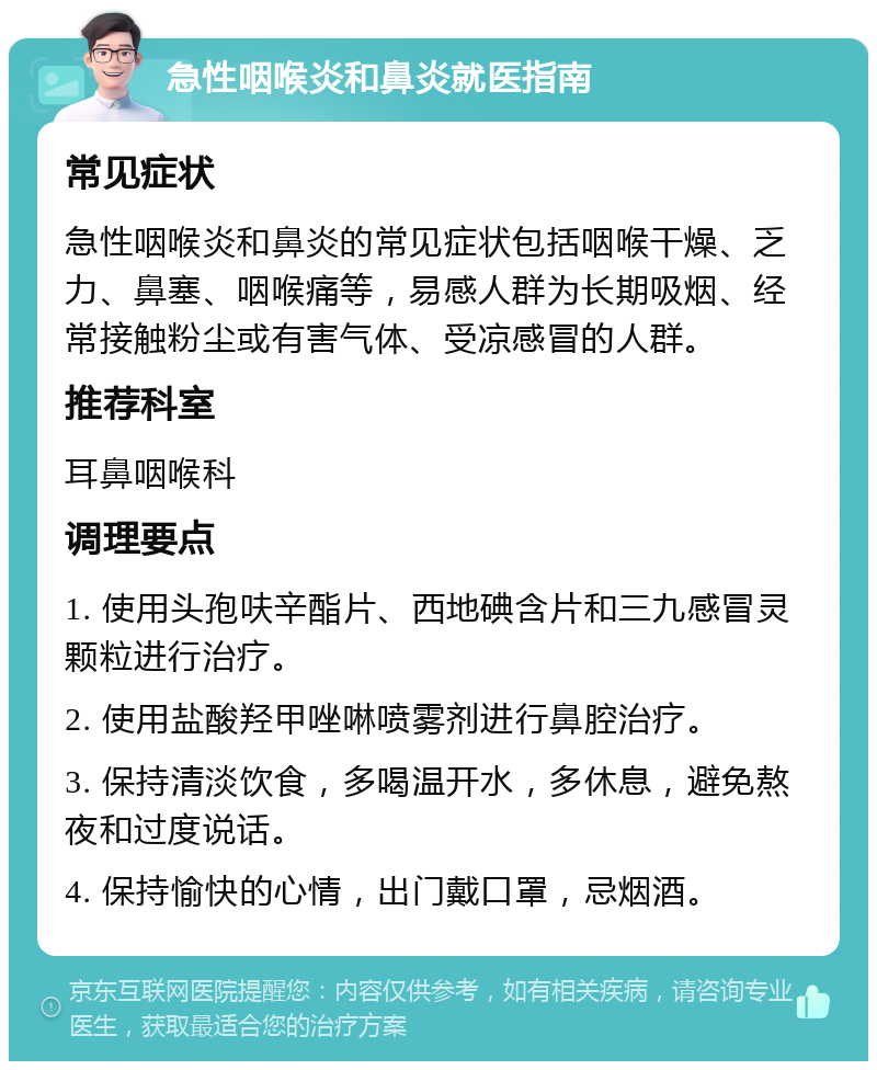 急性咽喉炎和鼻炎就医指南 常见症状 急性咽喉炎和鼻炎的常见症状包括咽喉干燥、乏力、鼻塞、咽喉痛等，易感人群为长期吸烟、经常接触粉尘或有害气体、受凉感冒的人群。 推荐科室 耳鼻咽喉科 调理要点 1. 使用头孢呋辛酯片、西地碘含片和三九感冒灵颗粒进行治疗。 2. 使用盐酸羟甲唑啉喷雾剂进行鼻腔治疗。 3. 保持清淡饮食，多喝温开水，多休息，避免熬夜和过度说话。 4. 保持愉快的心情，出门戴口罩，忌烟酒。