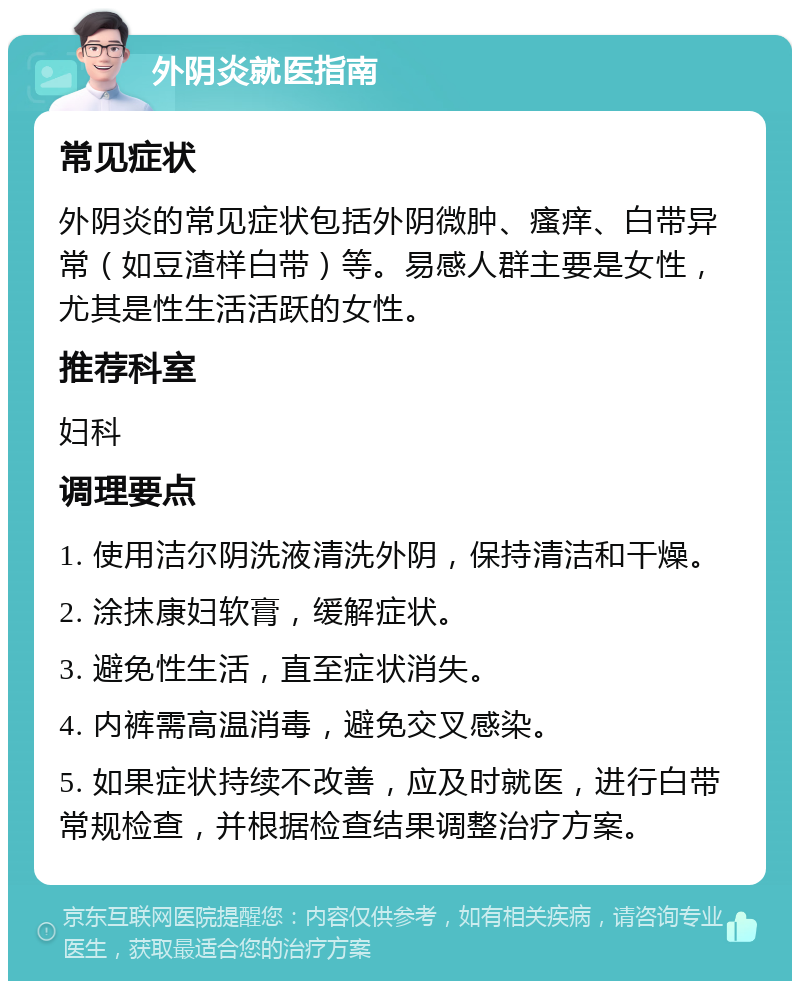 外阴炎就医指南 常见症状 外阴炎的常见症状包括外阴微肿、瘙痒、白带异常（如豆渣样白带）等。易感人群主要是女性，尤其是性生活活跃的女性。 推荐科室 妇科 调理要点 1. 使用洁尔阴洗液清洗外阴，保持清洁和干燥。 2. 涂抹康妇软膏，缓解症状。 3. 避免性生活，直至症状消失。 4. 内裤需高温消毒，避免交叉感染。 5. 如果症状持续不改善，应及时就医，进行白带常规检查，并根据检查结果调整治疗方案。