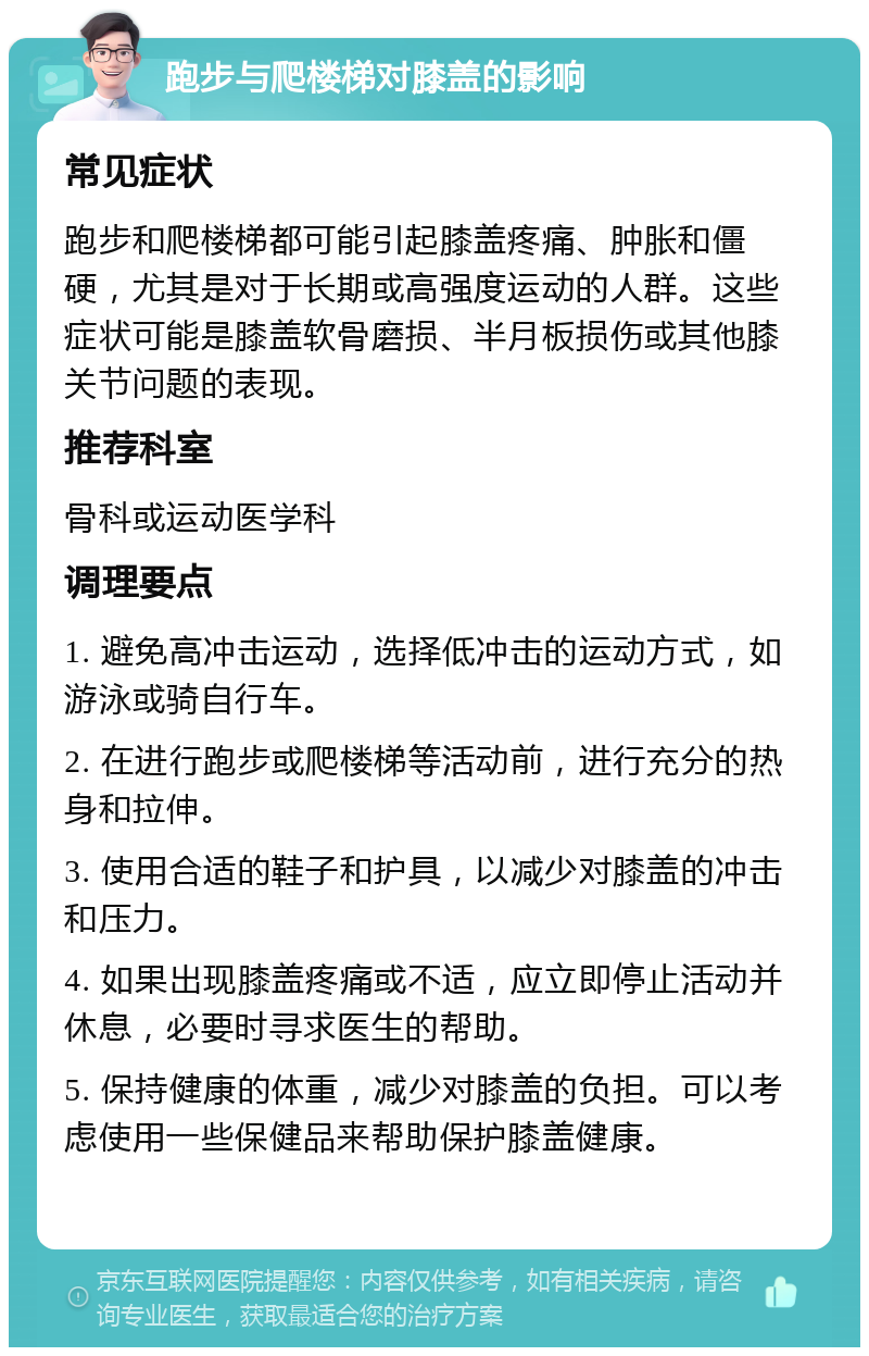 跑步与爬楼梯对膝盖的影响 常见症状 跑步和爬楼梯都可能引起膝盖疼痛、肿胀和僵硬，尤其是对于长期或高强度运动的人群。这些症状可能是膝盖软骨磨损、半月板损伤或其他膝关节问题的表现。 推荐科室 骨科或运动医学科 调理要点 1. 避免高冲击运动，选择低冲击的运动方式，如游泳或骑自行车。 2. 在进行跑步或爬楼梯等活动前，进行充分的热身和拉伸。 3. 使用合适的鞋子和护具，以减少对膝盖的冲击和压力。 4. 如果出现膝盖疼痛或不适，应立即停止活动并休息，必要时寻求医生的帮助。 5. 保持健康的体重，减少对膝盖的负担。可以考虑使用一些保健品来帮助保护膝盖健康。