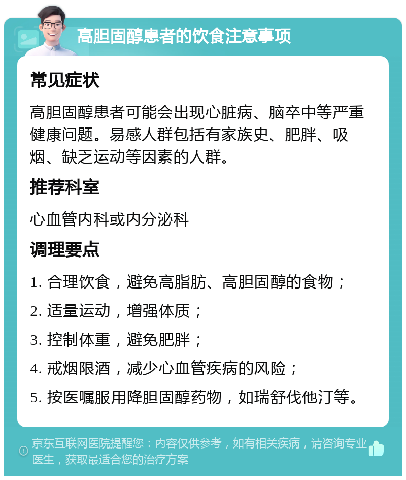 高胆固醇患者的饮食注意事项 常见症状 高胆固醇患者可能会出现心脏病、脑卒中等严重健康问题。易感人群包括有家族史、肥胖、吸烟、缺乏运动等因素的人群。 推荐科室 心血管内科或内分泌科 调理要点 1. 合理饮食，避免高脂肪、高胆固醇的食物； 2. 适量运动，增强体质； 3. 控制体重，避免肥胖； 4. 戒烟限酒，减少心血管疾病的风险； 5. 按医嘱服用降胆固醇药物，如瑞舒伐他汀等。