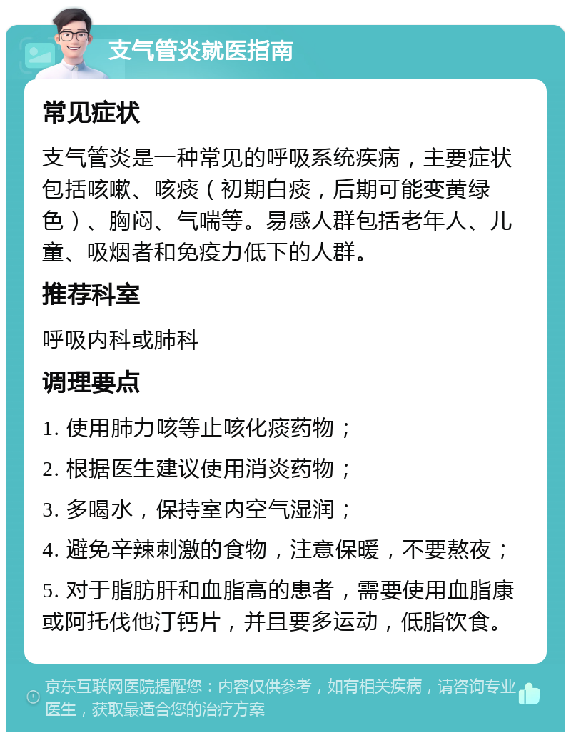 支气管炎就医指南 常见症状 支气管炎是一种常见的呼吸系统疾病，主要症状包括咳嗽、咳痰（初期白痰，后期可能变黄绿色）、胸闷、气喘等。易感人群包括老年人、儿童、吸烟者和免疫力低下的人群。 推荐科室 呼吸内科或肺科 调理要点 1. 使用肺力咳等止咳化痰药物； 2. 根据医生建议使用消炎药物； 3. 多喝水，保持室内空气湿润； 4. 避免辛辣刺激的食物，注意保暖，不要熬夜； 5. 对于脂肪肝和血脂高的患者，需要使用血脂康或阿托伐他汀钙片，并且要多运动，低脂饮食。