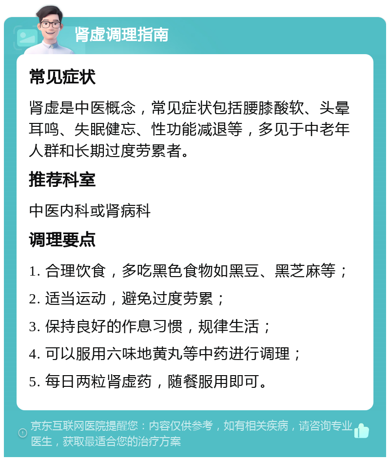 肾虚调理指南 常见症状 肾虚是中医概念，常见症状包括腰膝酸软、头晕耳鸣、失眠健忘、性功能减退等，多见于中老年人群和长期过度劳累者。 推荐科室 中医内科或肾病科 调理要点 1. 合理饮食，多吃黑色食物如黑豆、黑芝麻等； 2. 适当运动，避免过度劳累； 3. 保持良好的作息习惯，规律生活； 4. 可以服用六味地黄丸等中药进行调理； 5. 每日两粒肾虚药，随餐服用即可。