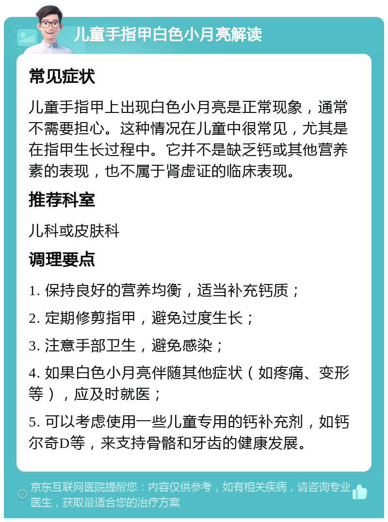 儿童手指甲白色小月亮解读 常见症状 儿童手指甲上出现白色小月亮是正常现象，通常不需要担心。这种情况在儿童中很常见，尤其是在指甲生长过程中。它并不是缺乏钙或其他营养素的表现，也不属于肾虚证的临床表现。 推荐科室 儿科或皮肤科 调理要点 1. 保持良好的营养均衡，适当补充钙质； 2. 定期修剪指甲，避免过度生长； 3. 注意手部卫生，避免感染； 4. 如果白色小月亮伴随其他症状（如疼痛、变形等），应及时就医； 5. 可以考虑使用一些儿童专用的钙补充剂，如钙尔奇D等，来支持骨骼和牙齿的健康发展。