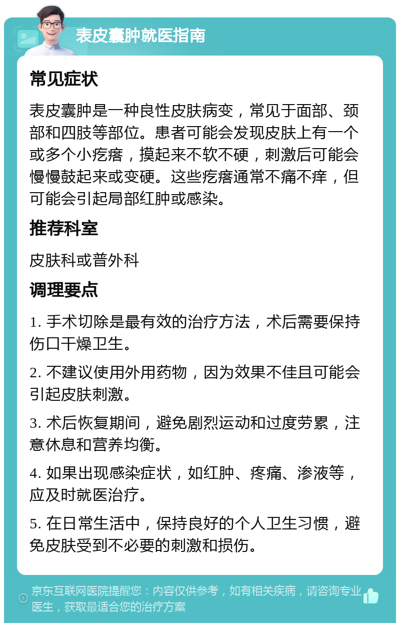 表皮囊肿就医指南 常见症状 表皮囊肿是一种良性皮肤病变，常见于面部、颈部和四肢等部位。患者可能会发现皮肤上有一个或多个小疙瘩，摸起来不软不硬，刺激后可能会慢慢鼓起来或变硬。这些疙瘩通常不痛不痒，但可能会引起局部红肿或感染。 推荐科室 皮肤科或普外科 调理要点 1. 手术切除是最有效的治疗方法，术后需要保持伤口干燥卫生。 2. 不建议使用外用药物，因为效果不佳且可能会引起皮肤刺激。 3. 术后恢复期间，避免剧烈运动和过度劳累，注意休息和营养均衡。 4. 如果出现感染症状，如红肿、疼痛、渗液等，应及时就医治疗。 5. 在日常生活中，保持良好的个人卫生习惯，避免皮肤受到不必要的刺激和损伤。