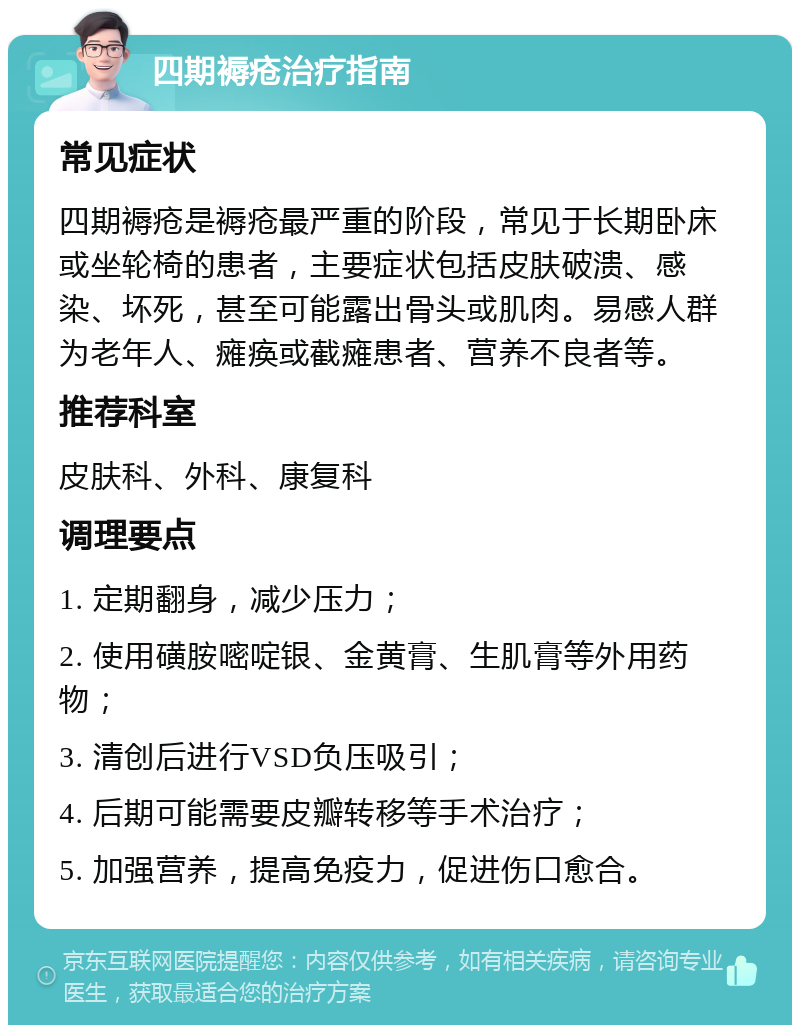 四期褥疮治疗指南 常见症状 四期褥疮是褥疮最严重的阶段，常见于长期卧床或坐轮椅的患者，主要症状包括皮肤破溃、感染、坏死，甚至可能露出骨头或肌肉。易感人群为老年人、瘫痪或截瘫患者、营养不良者等。 推荐科室 皮肤科、外科、康复科 调理要点 1. 定期翻身，减少压力； 2. 使用磺胺嘧啶银、金黄膏、生肌膏等外用药物； 3. 清创后进行VSD负压吸引； 4. 后期可能需要皮瓣转移等手术治疗； 5. 加强营养，提高免疫力，促进伤口愈合。