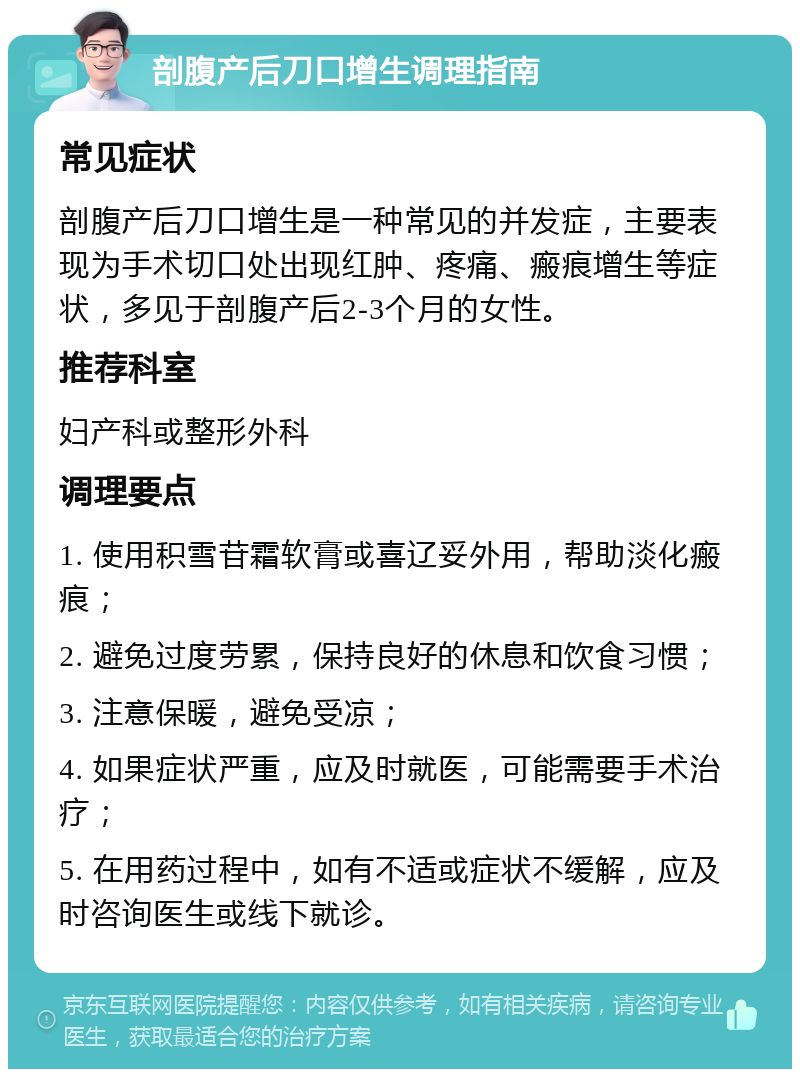 剖腹产后刀口增生调理指南 常见症状 剖腹产后刀口增生是一种常见的并发症，主要表现为手术切口处出现红肿、疼痛、瘢痕增生等症状，多见于剖腹产后2-3个月的女性。 推荐科室 妇产科或整形外科 调理要点 1. 使用积雪苷霜软膏或喜辽妥外用，帮助淡化瘢痕； 2. 避免过度劳累，保持良好的休息和饮食习惯； 3. 注意保暖，避免受凉； 4. 如果症状严重，应及时就医，可能需要手术治疗； 5. 在用药过程中，如有不适或症状不缓解，应及时咨询医生或线下就诊。