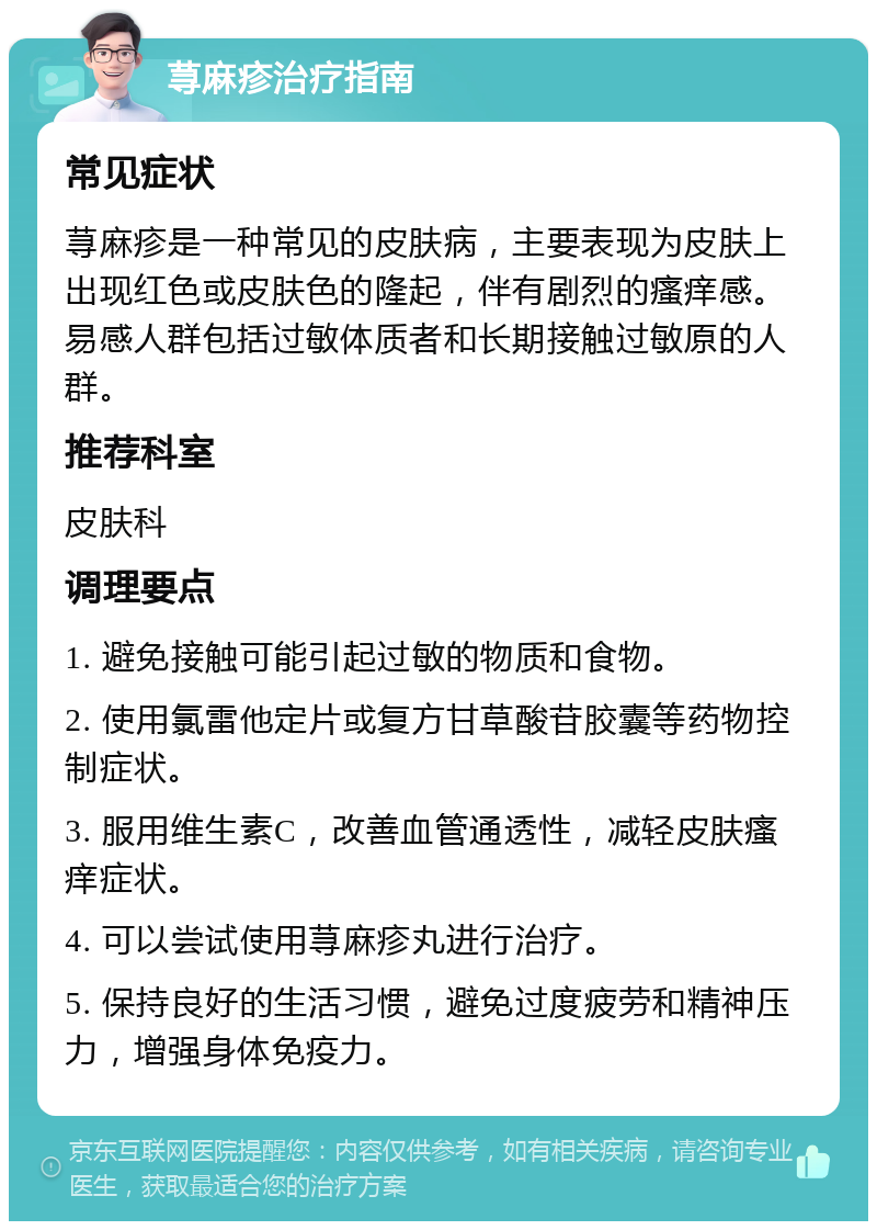 荨麻疹治疗指南 常见症状 荨麻疹是一种常见的皮肤病，主要表现为皮肤上出现红色或皮肤色的隆起，伴有剧烈的瘙痒感。易感人群包括过敏体质者和长期接触过敏原的人群。 推荐科室 皮肤科 调理要点 1. 避免接触可能引起过敏的物质和食物。 2. 使用氯雷他定片或复方甘草酸苷胶囊等药物控制症状。 3. 服用维生素C，改善血管通透性，减轻皮肤瘙痒症状。 4. 可以尝试使用荨麻疹丸进行治疗。 5. 保持良好的生活习惯，避免过度疲劳和精神压力，增强身体免疫力。