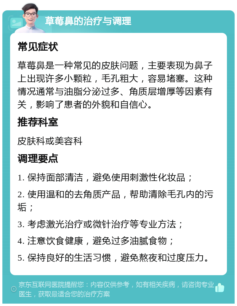 草莓鼻的治疗与调理 常见症状 草莓鼻是一种常见的皮肤问题，主要表现为鼻子上出现许多小颗粒，毛孔粗大，容易堵塞。这种情况通常与油脂分泌过多、角质层增厚等因素有关，影响了患者的外貌和自信心。 推荐科室 皮肤科或美容科 调理要点 1. 保持面部清洁，避免使用刺激性化妆品； 2. 使用温和的去角质产品，帮助清除毛孔内的污垢； 3. 考虑激光治疗或微针治疗等专业方法； 4. 注意饮食健康，避免过多油腻食物； 5. 保持良好的生活习惯，避免熬夜和过度压力。