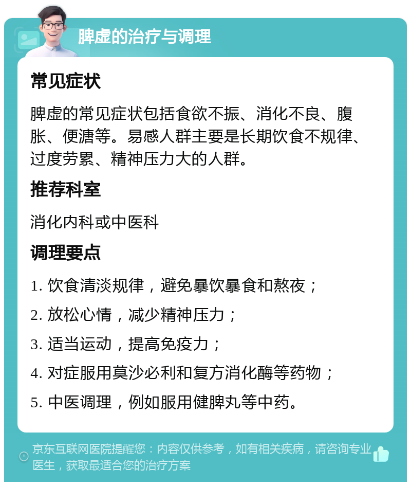 脾虚的治疗与调理 常见症状 脾虚的常见症状包括食欲不振、消化不良、腹胀、便溏等。易感人群主要是长期饮食不规律、过度劳累、精神压力大的人群。 推荐科室 消化内科或中医科 调理要点 1. 饮食清淡规律，避免暴饮暴食和熬夜； 2. 放松心情，减少精神压力； 3. 适当运动，提高免疫力； 4. 对症服用莫沙必利和复方消化酶等药物； 5. 中医调理，例如服用健脾丸等中药。