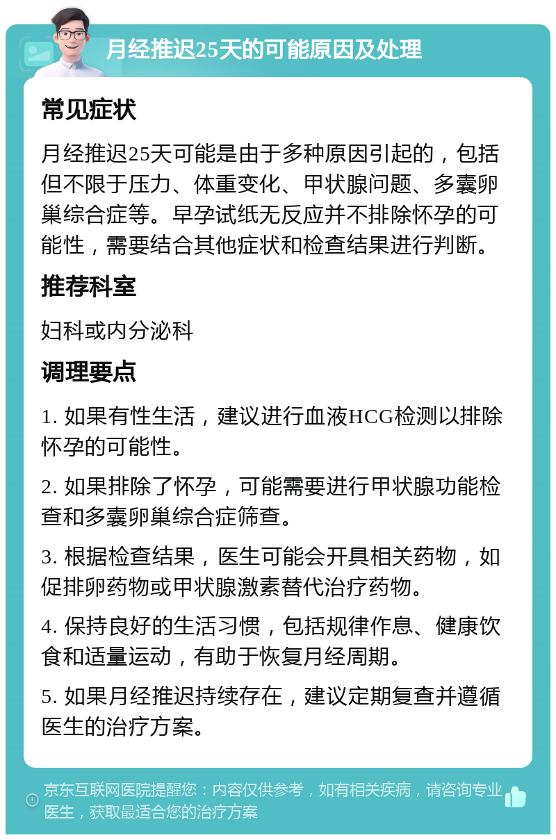 月经推迟25天的可能原因及处理 常见症状 月经推迟25天可能是由于多种原因引起的，包括但不限于压力、体重变化、甲状腺问题、多囊卵巢综合症等。早孕试纸无反应并不排除怀孕的可能性，需要结合其他症状和检查结果进行判断。 推荐科室 妇科或内分泌科 调理要点 1. 如果有性生活，建议进行血液HCG检测以排除怀孕的可能性。 2. 如果排除了怀孕，可能需要进行甲状腺功能检查和多囊卵巢综合症筛查。 3. 根据检查结果，医生可能会开具相关药物，如促排卵药物或甲状腺激素替代治疗药物。 4. 保持良好的生活习惯，包括规律作息、健康饮食和适量运动，有助于恢复月经周期。 5. 如果月经推迟持续存在，建议定期复查并遵循医生的治疗方案。