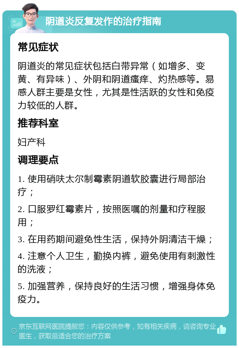 阴道炎反复发作的治疗指南 常见症状 阴道炎的常见症状包括白带异常（如增多、变黄、有异味）、外阴和阴道瘙痒、灼热感等。易感人群主要是女性，尤其是性活跃的女性和免疫力较低的人群。 推荐科室 妇产科 调理要点 1. 使用硝呋太尔制霉素阴道软胶囊进行局部治疗； 2. 口服罗红霉素片，按照医嘱的剂量和疗程服用； 3. 在用药期间避免性生活，保持外阴清洁干燥； 4. 注意个人卫生，勤换内裤，避免使用有刺激性的洗液； 5. 加强营养，保持良好的生活习惯，增强身体免疫力。