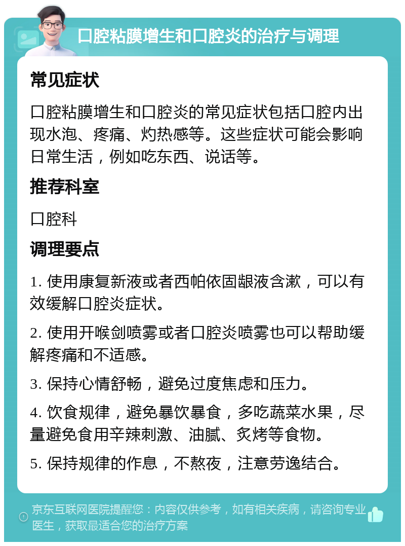 口腔粘膜增生和口腔炎的治疗与调理 常见症状 口腔粘膜增生和口腔炎的常见症状包括口腔内出现水泡、疼痛、灼热感等。这些症状可能会影响日常生活，例如吃东西、说话等。 推荐科室 口腔科 调理要点 1. 使用康复新液或者西帕依固龈液含漱，可以有效缓解口腔炎症状。 2. 使用开喉剑喷雾或者口腔炎喷雾也可以帮助缓解疼痛和不适感。 3. 保持心情舒畅，避免过度焦虑和压力。 4. 饮食规律，避免暴饮暴食，多吃蔬菜水果，尽量避免食用辛辣刺激、油腻、炙烤等食物。 5. 保持规律的作息，不熬夜，注意劳逸结合。