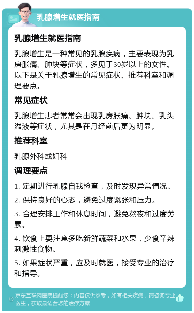 乳腺增生就医指南 乳腺增生就医指南 乳腺增生是一种常见的乳腺疾病，主要表现为乳房胀痛、肿块等症状，多见于30岁以上的女性。以下是关于乳腺增生的常见症状、推荐科室和调理要点。 常见症状 乳腺增生患者常常会出现乳房胀痛、肿块、乳头溢液等症状，尤其是在月经前后更为明显。 推荐科室 乳腺外科或妇科 调理要点 1. 定期进行乳腺自我检查，及时发现异常情况。 2. 保持良好的心态，避免过度紧张和压力。 3. 合理安排工作和休息时间，避免熬夜和过度劳累。 4. 饮食上要注意多吃新鲜蔬菜和水果，少食辛辣刺激性食物。 5. 如果症状严重，应及时就医，接受专业的治疗和指导。