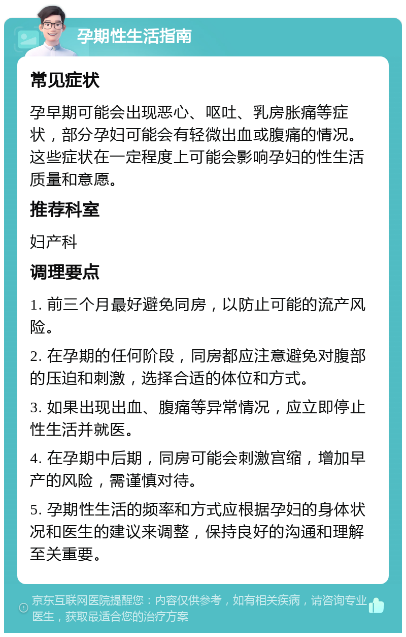 孕期性生活指南 常见症状 孕早期可能会出现恶心、呕吐、乳房胀痛等症状，部分孕妇可能会有轻微出血或腹痛的情况。这些症状在一定程度上可能会影响孕妇的性生活质量和意愿。 推荐科室 妇产科 调理要点 1. 前三个月最好避免同房，以防止可能的流产风险。 2. 在孕期的任何阶段，同房都应注意避免对腹部的压迫和刺激，选择合适的体位和方式。 3. 如果出现出血、腹痛等异常情况，应立即停止性生活并就医。 4. 在孕期中后期，同房可能会刺激宫缩，增加早产的风险，需谨慎对待。 5. 孕期性生活的频率和方式应根据孕妇的身体状况和医生的建议来调整，保持良好的沟通和理解至关重要。