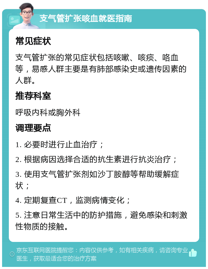 支气管扩张咳血就医指南 常见症状 支气管扩张的常见症状包括咳嗽、咳痰、咯血等，易感人群主要是有肺部感染史或遗传因素的人群。 推荐科室 呼吸内科或胸外科 调理要点 1. 必要时进行止血治疗； 2. 根据病因选择合适的抗生素进行抗炎治疗； 3. 使用支气管扩张剂如沙丁胺醇等帮助缓解症状； 4. 定期复查CT，监测病情变化； 5. 注意日常生活中的防护措施，避免感染和刺激性物质的接触。