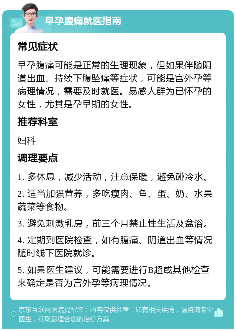 早孕腹痛就医指南 常见症状 早孕腹痛可能是正常的生理现象，但如果伴随阴道出血、持续下腹坠痛等症状，可能是宫外孕等病理情况，需要及时就医。易感人群为已怀孕的女性，尤其是孕早期的女性。 推荐科室 妇科 调理要点 1. 多休息，减少活动，注意保暖，避免碰冷水。 2. 适当加强营养，多吃瘦肉、鱼、蛋、奶、水果蔬菜等食物。 3. 避免刺激乳房，前三个月禁止性生活及盆浴。 4. 定期到医院检查，如有腹痛、阴道出血等情况随时线下医院就诊。 5. 如果医生建议，可能需要进行B超或其他检查来确定是否为宫外孕等病理情况。