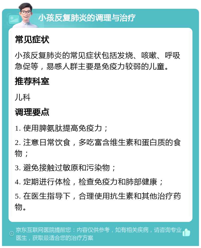 小孩反复肺炎的调理与治疗 常见症状 小孩反复肺炎的常见症状包括发烧、咳嗽、呼吸急促等，易感人群主要是免疫力较弱的儿童。 推荐科室 儿科 调理要点 1. 使用脾氨肽提高免疫力； 2. 注意日常饮食，多吃富含维生素和蛋白质的食物； 3. 避免接触过敏原和污染物； 4. 定期进行体检，检查免疫力和肺部健康； 5. 在医生指导下，合理使用抗生素和其他治疗药物。