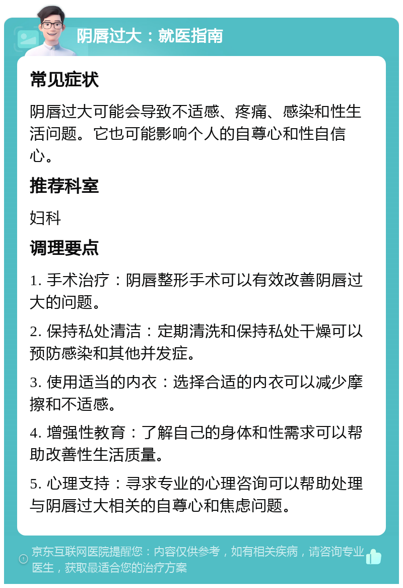 阴唇过大：就医指南 常见症状 阴唇过大可能会导致不适感、疼痛、感染和性生活问题。它也可能影响个人的自尊心和性自信心。 推荐科室 妇科 调理要点 1. 手术治疗：阴唇整形手术可以有效改善阴唇过大的问题。 2. 保持私处清洁：定期清洗和保持私处干燥可以预防感染和其他并发症。 3. 使用适当的内衣：选择合适的内衣可以减少摩擦和不适感。 4. 增强性教育：了解自己的身体和性需求可以帮助改善性生活质量。 5. 心理支持：寻求专业的心理咨询可以帮助处理与阴唇过大相关的自尊心和焦虑问题。