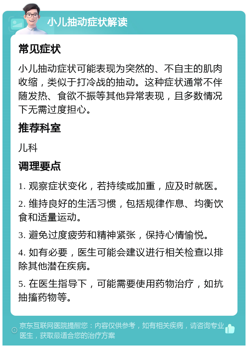 小儿抽动症状解读 常见症状 小儿抽动症状可能表现为突然的、不自主的肌肉收缩，类似于打冷战的抽动。这种症状通常不伴随发热、食欲不振等其他异常表现，且多数情况下无需过度担心。 推荐科室 儿科 调理要点 1. 观察症状变化，若持续或加重，应及时就医。 2. 维持良好的生活习惯，包括规律作息、均衡饮食和适量运动。 3. 避免过度疲劳和精神紧张，保持心情愉悦。 4. 如有必要，医生可能会建议进行相关检查以排除其他潜在疾病。 5. 在医生指导下，可能需要使用药物治疗，如抗抽搐药物等。