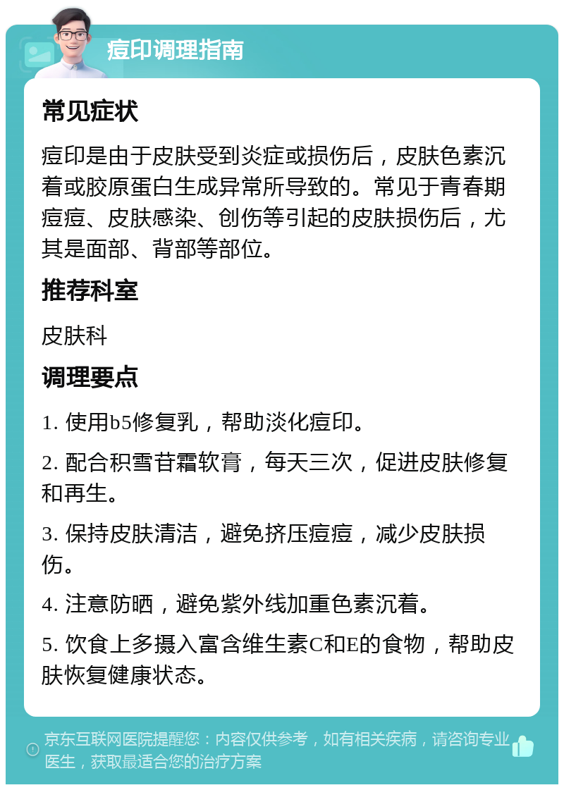 痘印调理指南 常见症状 痘印是由于皮肤受到炎症或损伤后，皮肤色素沉着或胶原蛋白生成异常所导致的。常见于青春期痘痘、皮肤感染、创伤等引起的皮肤损伤后，尤其是面部、背部等部位。 推荐科室 皮肤科 调理要点 1. 使用b5修复乳，帮助淡化痘印。 2. 配合积雪苷霜软膏，每天三次，促进皮肤修复和再生。 3. 保持皮肤清洁，避免挤压痘痘，减少皮肤损伤。 4. 注意防晒，避免紫外线加重色素沉着。 5. 饮食上多摄入富含维生素C和E的食物，帮助皮肤恢复健康状态。