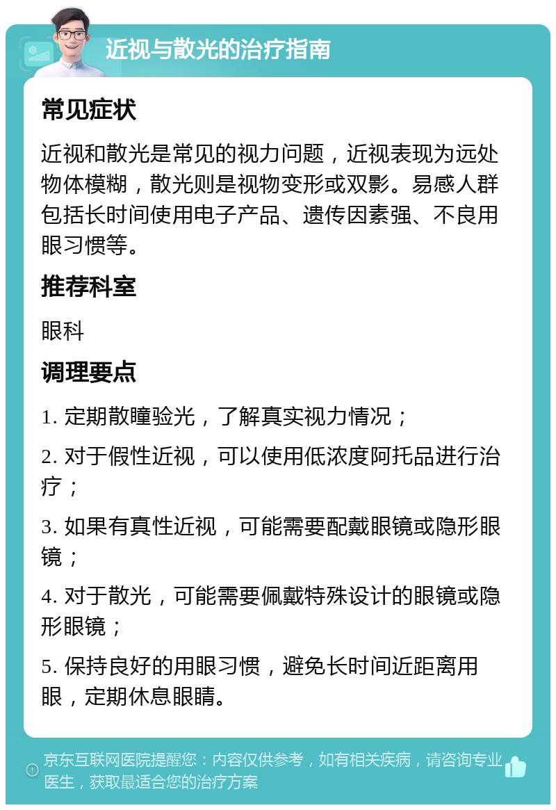 近视与散光的治疗指南 常见症状 近视和散光是常见的视力问题，近视表现为远处物体模糊，散光则是视物变形或双影。易感人群包括长时间使用电子产品、遗传因素强、不良用眼习惯等。 推荐科室 眼科 调理要点 1. 定期散瞳验光，了解真实视力情况； 2. 对于假性近视，可以使用低浓度阿托品进行治疗； 3. 如果有真性近视，可能需要配戴眼镜或隐形眼镜； 4. 对于散光，可能需要佩戴特殊设计的眼镜或隐形眼镜； 5. 保持良好的用眼习惯，避免长时间近距离用眼，定期休息眼睛。