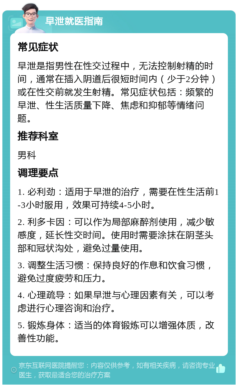 早泄就医指南 常见症状 早泄是指男性在性交过程中，无法控制射精的时间，通常在插入阴道后很短时间内（少于2分钟）或在性交前就发生射精。常见症状包括：频繁的早泄、性生活质量下降、焦虑和抑郁等情绪问题。 推荐科室 男科 调理要点 1. 必利劲：适用于早泄的治疗，需要在性生活前1-3小时服用，效果可持续4-5小时。 2. 利多卡因：可以作为局部麻醉剂使用，减少敏感度，延长性交时间。使用时需要涂抹在阴茎头部和冠状沟处，避免过量使用。 3. 调整生活习惯：保持良好的作息和饮食习惯，避免过度疲劳和压力。 4. 心理疏导：如果早泄与心理因素有关，可以考虑进行心理咨询和治疗。 5. 锻炼身体：适当的体育锻炼可以增强体质，改善性功能。