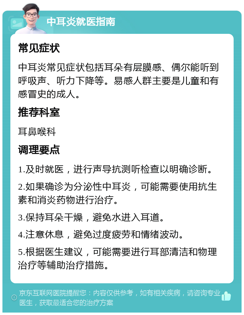 中耳炎就医指南 常见症状 中耳炎常见症状包括耳朵有层膜感、偶尔能听到呼吸声、听力下降等。易感人群主要是儿童和有感冒史的成人。 推荐科室 耳鼻喉科 调理要点 1.及时就医，进行声导抗测听检查以明确诊断。 2.如果确诊为分泌性中耳炎，可能需要使用抗生素和消炎药物进行治疗。 3.保持耳朵干燥，避免水进入耳道。 4.注意休息，避免过度疲劳和情绪波动。 5.根据医生建议，可能需要进行耳部清洁和物理治疗等辅助治疗措施。