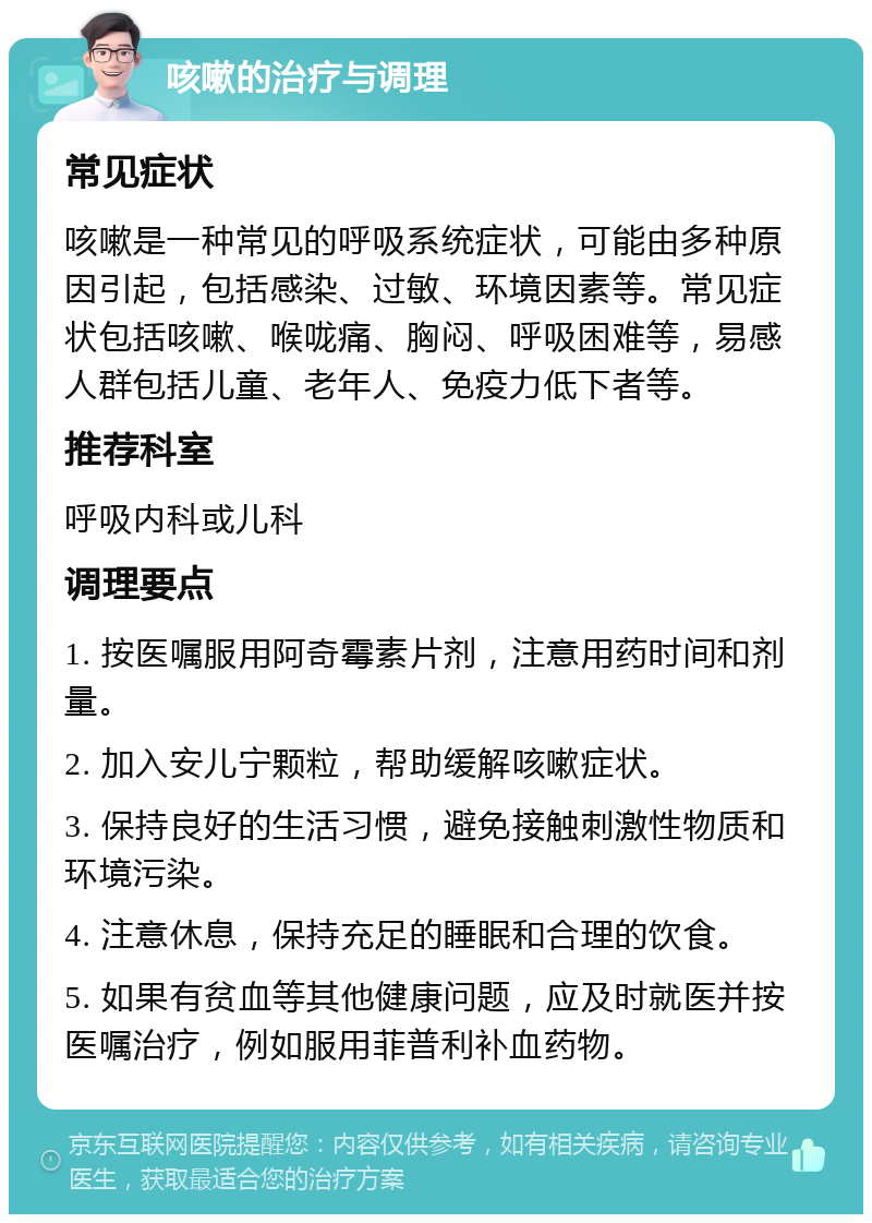 咳嗽的治疗与调理 常见症状 咳嗽是一种常见的呼吸系统症状，可能由多种原因引起，包括感染、过敏、环境因素等。常见症状包括咳嗽、喉咙痛、胸闷、呼吸困难等，易感人群包括儿童、老年人、免疫力低下者等。 推荐科室 呼吸内科或儿科 调理要点 1. 按医嘱服用阿奇霉素片剂，注意用药时间和剂量。 2. 加入安儿宁颗粒，帮助缓解咳嗽症状。 3. 保持良好的生活习惯，避免接触刺激性物质和环境污染。 4. 注意休息，保持充足的睡眠和合理的饮食。 5. 如果有贫血等其他健康问题，应及时就医并按医嘱治疗，例如服用菲普利补血药物。