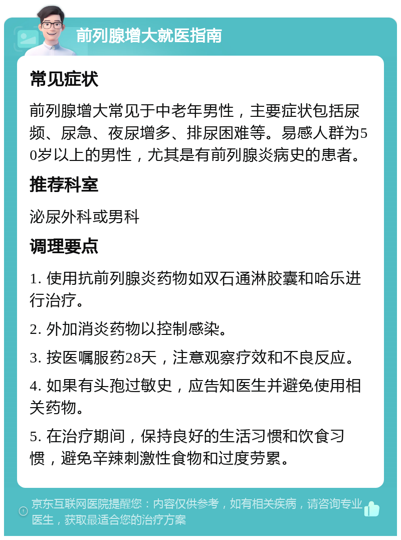 前列腺增大就医指南 常见症状 前列腺增大常见于中老年男性，主要症状包括尿频、尿急、夜尿增多、排尿困难等。易感人群为50岁以上的男性，尤其是有前列腺炎病史的患者。 推荐科室 泌尿外科或男科 调理要点 1. 使用抗前列腺炎药物如双石通淋胶囊和哈乐进行治疗。 2. 外加消炎药物以控制感染。 3. 按医嘱服药28天，注意观察疗效和不良反应。 4. 如果有头孢过敏史，应告知医生并避免使用相关药物。 5. 在治疗期间，保持良好的生活习惯和饮食习惯，避免辛辣刺激性食物和过度劳累。