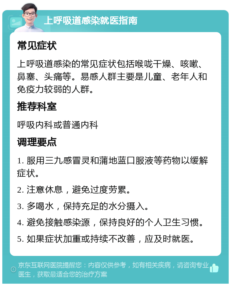 上呼吸道感染就医指南 常见症状 上呼吸道感染的常见症状包括喉咙干燥、咳嗽、鼻塞、头痛等。易感人群主要是儿童、老年人和免疫力较弱的人群。 推荐科室 呼吸内科或普通内科 调理要点 1. 服用三九感冒灵和蒲地蓝口服液等药物以缓解症状。 2. 注意休息，避免过度劳累。 3. 多喝水，保持充足的水分摄入。 4. 避免接触感染源，保持良好的个人卫生习惯。 5. 如果症状加重或持续不改善，应及时就医。