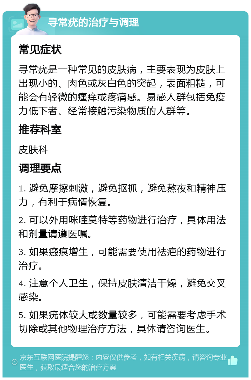 寻常疣的治疗与调理 常见症状 寻常疣是一种常见的皮肤病，主要表现为皮肤上出现小的、肉色或灰白色的突起，表面粗糙，可能会有轻微的瘙痒或疼痛感。易感人群包括免疫力低下者、经常接触污染物质的人群等。 推荐科室 皮肤科 调理要点 1. 避免摩擦刺激，避免抠抓，避免熬夜和精神压力，有利于病情恢复。 2. 可以外用咪喹莫特等药物进行治疗，具体用法和剂量请遵医嘱。 3. 如果瘢痕增生，可能需要使用祛疤的药物进行治疗。 4. 注意个人卫生，保持皮肤清洁干燥，避免交叉感染。 5. 如果疣体较大或数量较多，可能需要考虑手术切除或其他物理治疗方法，具体请咨询医生。