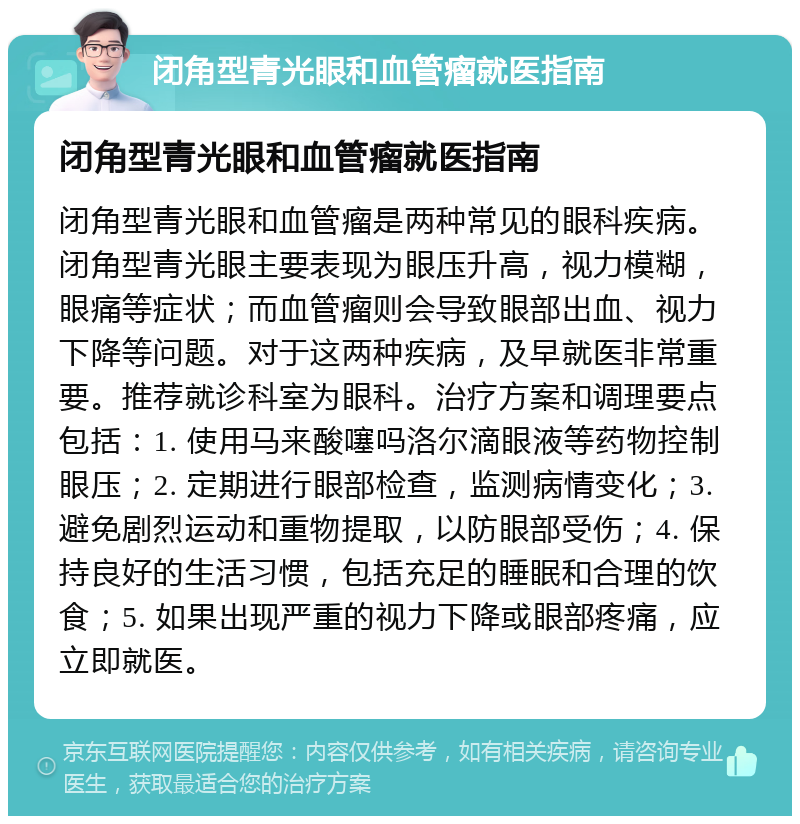 闭角型青光眼和血管瘤就医指南 闭角型青光眼和血管瘤就医指南 闭角型青光眼和血管瘤是两种常见的眼科疾病。闭角型青光眼主要表现为眼压升高，视力模糊，眼痛等症状；而血管瘤则会导致眼部出血、视力下降等问题。对于这两种疾病，及早就医非常重要。推荐就诊科室为眼科。治疗方案和调理要点包括：1. 使用马来酸噻吗洛尔滴眼液等药物控制眼压；2. 定期进行眼部检查，监测病情变化；3. 避免剧烈运动和重物提取，以防眼部受伤；4. 保持良好的生活习惯，包括充足的睡眠和合理的饮食；5. 如果出现严重的视力下降或眼部疼痛，应立即就医。