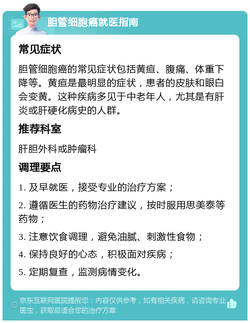 胆管细胞癌就医指南 常见症状 胆管细胞癌的常见症状包括黄疸、腹痛、体重下降等。黄疸是最明显的症状，患者的皮肤和眼白会变黄。这种疾病多见于中老年人，尤其是有肝炎或肝硬化病史的人群。 推荐科室 肝胆外科或肿瘤科 调理要点 1. 及早就医，接受专业的治疗方案； 2. 遵循医生的药物治疗建议，按时服用思美泰等药物； 3. 注意饮食调理，避免油腻、刺激性食物； 4. 保持良好的心态，积极面对疾病； 5. 定期复查，监测病情变化。